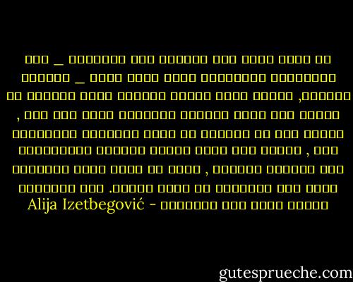 إن الذي يؤمن بأن الحياة يجب تنظيمها _ ليس بالإيمان والصّلاة فحسب ولكن أيضا _ بالعلم والعمل, والذي تتسع رؤيته للعالم بحيث يستوعب بل يدعوا إلى قيام المسجد والمصنع جنبا الى جنب , والذي يرى أن الشعوب لا يكفي إطعامها وتعليمها فقط , وإنما يجب أبضا تيسير حياتها والمساعدة على سموّها الروحي , وأنه لا يوجد مبرر للتضحية بأحد هذه الأهداف في سبيل الآخر. هذا الإنسان ينتمي حقّا إلى الإسلام - Alija Izetbegović