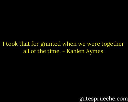 I took that for granted when we were together all of the time. - Kahlen Aymes