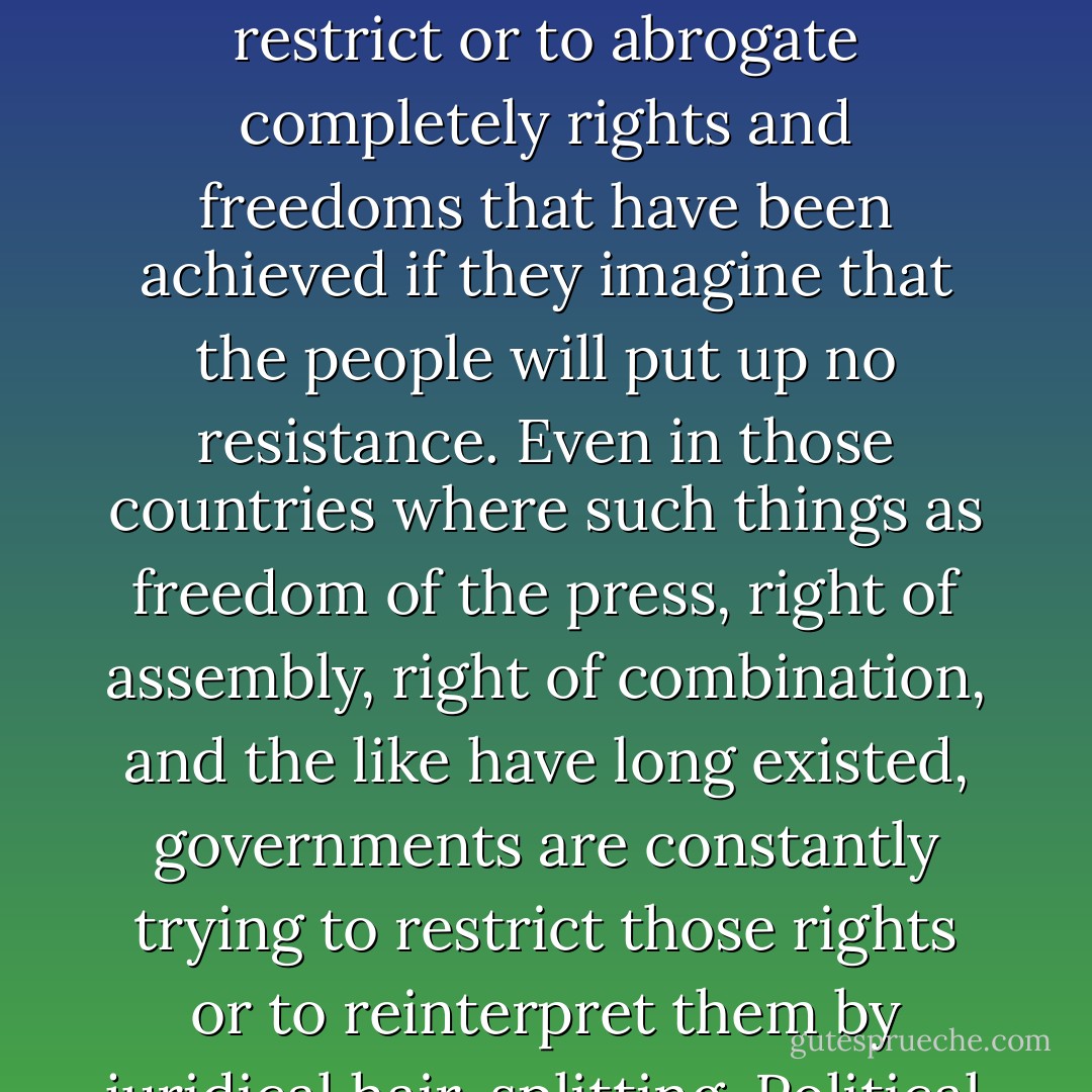 Political rights do not originate in parliaments; they are, rather, forced upon parliaments from without. And even their enactment into law has for a long time been no guarantee of their security. Just as the employers always try to nullify every concession they had made to labor as soon as opportunity offered, as soon as any signs of weakness were observable in the workers’ organizations, so governments also are always inclined to restrict or to abrogate completely rights and freedoms that have been achieved if they imagine that the people will put up no resistance. Even in those countries where such things as freedom of the press, right of assembly, right of combination, and the like have long existed, governments are constantly trying to restrict those rights or to reinterpret them by juridical hair-splitting. Political rights do not exist because they have been legally set down on a piece of paper, but only when they have become the ingrown habit of a people, and when any attempt to impair them will meet with the violent resistance of the populace. Where this is not the case, there is no help in any parliamentary Opposition or any Platonic appeals to the constitution. - Rudolf Rocker