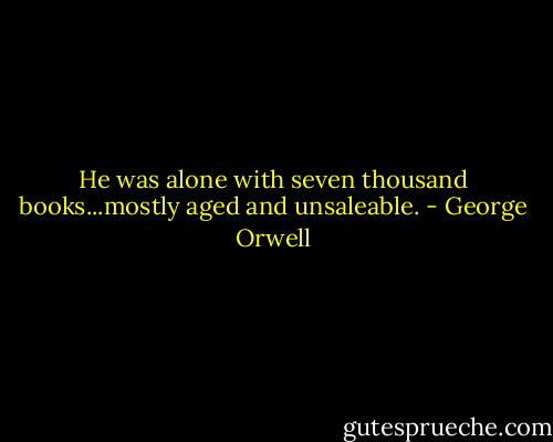 He was alone with seven thousand books...mostly aged and unsaleable. - George Orwell