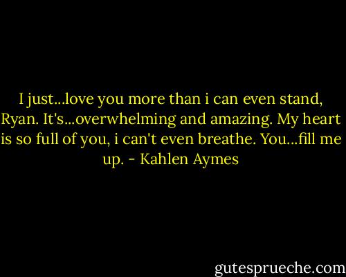 I just...love you more than i can even stand, Ryan. It's...overwhelming and amazing. My heart is so full of you, i can't even breathe. You...fill me up. - Kahlen Aymes