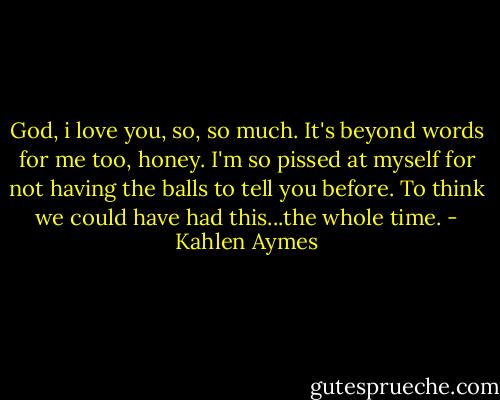 God, i love you, so, so much. It's beyond words for me too, honey. I'm so pissed at myself for not having the balls to tell you before. To think we could have had this...the whole time. - Kahlen Aymes