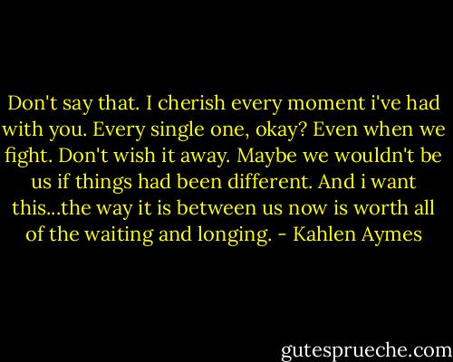 Don't say that. I cherish every moment i've had with you. Every single one, okay? Even when we fight. Don't wish it away. Maybe we wouldn't be us if things had been different. And i want this...the way it is between us now is worth all of the waiting and longing. - Kahlen Aymes