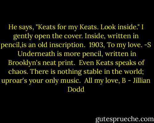 He says, "Keats for my Keats. Look inside."<br />I gently open the cover. Inside, written in pencil,is an old inscription.<br /><br />1903, To my love.<br />-S<br /><br />Underneath is more pencil, written in Brooklyn's neat print.<br /><br />Even Keats speaks of chaos.<br />There is nothing stable in the world; uproar's your only music.<br /><br />All my love,<br />B - Jillian Dodd