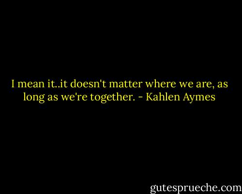 I mean it..it doesn't matter where we are, as long as we're together. - Kahlen Aymes