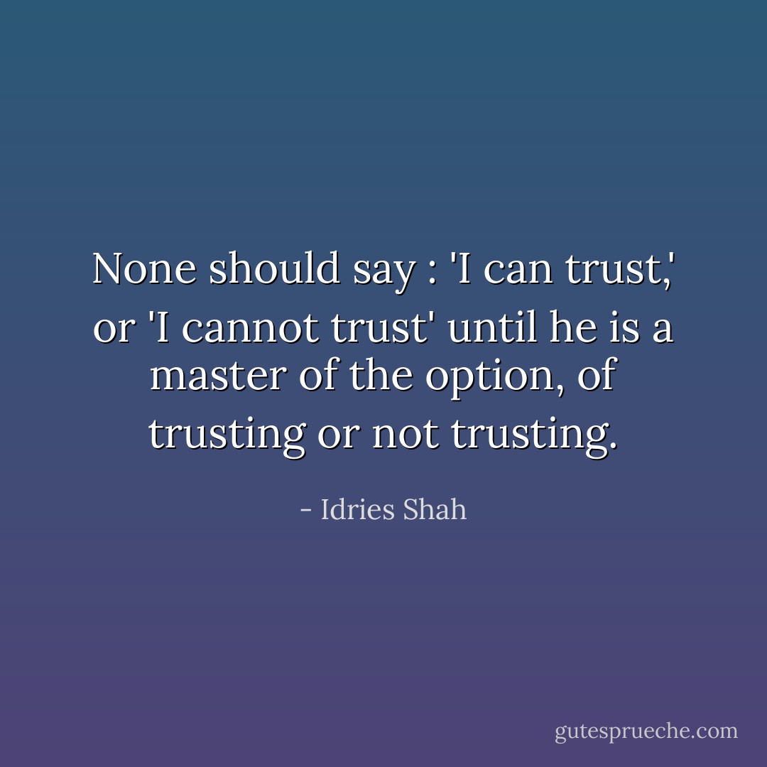None should say : 'I can trust,' or 'I cannot trust' until he is a master of the option, of trusting or not trusting. - Idries Shah