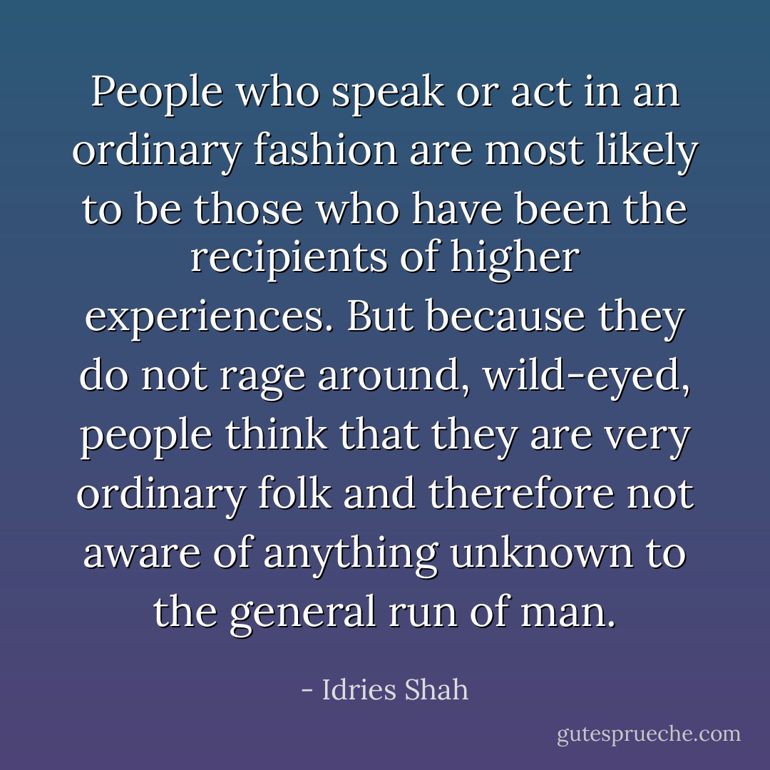 People who speak or act in an ordinary fashion are most likely to be those who have been the recipients of higher experiences. But because they do not rage around, wild-eyed, people think that they are very ordinary folk and therefore not aware of anything unknown to the general run of man. - Idries Shah