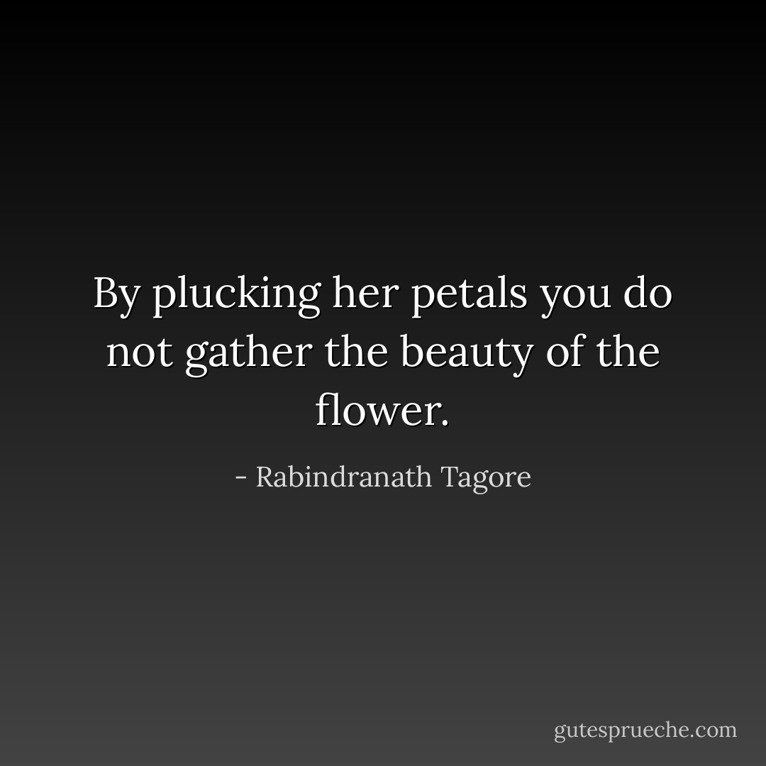 By plucking her petals you do not gather the beauty of the flower. - Rabindranath Tagore