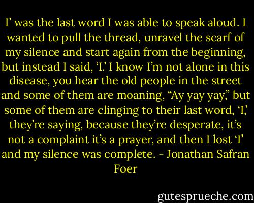 I’ was the last word I was able to speak aloud. I wanted to pull the thread, unravel the scarf of my silence and start again from the beginning, but instead I said, ‘I.’ I know I’m not alone in this disease, you hear the old people in the street and some of them are moaning, “Ay yay yay,” but some of them are clinging to their last word, ‘I,’ they’re saying, because they’re desperate, it’s not a complaint it’s a prayer, and then I lost ‘I’ and my silence was complete. - Jonathan Safran Foer