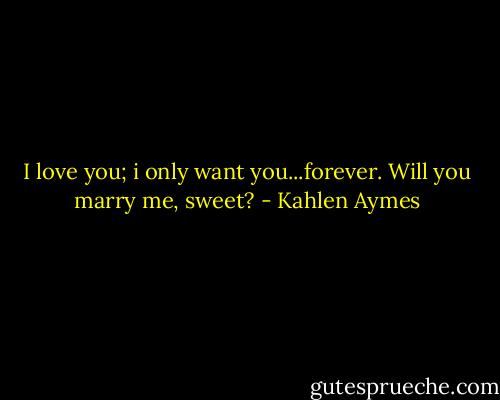 I love you; i only want you...forever. Will you marry me, sweet? - Kahlen Aymes
