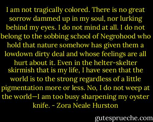 I am not tragically colored. There is no great sorrow dammed up in my soul, nor lurking behind my eyes. I do not mind at all. I do not belong to the sobbing school of Negrohood who hold that nature somehow has given them a lowdown dirty deal and whose feelings are all hurt about it. Even in the helter-skelter skirmish that is my life, I have seen that the world is to the strong regardless of a little pigmentation more or less. No, I do not weep at the world—I am too busy sharpening my oyster knife. - Zora Neale Hurston
