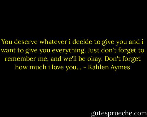 You deserve whatever i decide to give you and i want to give you everything. Just don't forget to remember me, and we'll be okay. Don't forget how much i love you... - Kahlen Aymes