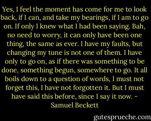 Yes, I feel the moment has come for me to look back, if I can, and take my bearings, if I am to go on. If only I knew what I had been saying. Bah, no need to worry, it can only have been one thing, the same as ever. I have my faults, but changing my tune is not one of them. I have only to go on, as if there was something to be done, something begun, somewhere to go. It all boils down to a question of words, I must not forget this, I have not forgotten it. But I must have said this before, since I say it now. - Samuel Beckett