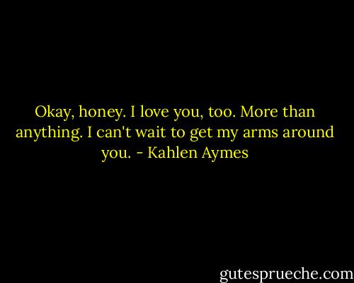 Okay, honey. I love you, too. More than anything. I can't wait to get my arms around you. - Kahlen Aymes