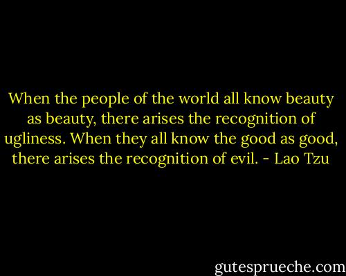 When the people of the world all know beauty as beauty, there arises the recognition of ugliness. When they all know the good as good, there arises the recognition of evil. - Lao Tzu