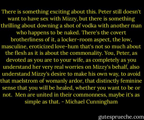 There is something exciting about this. Peter still doesn't want to have sex with Mizzy, but there is something thrilling about downing a shot of vodka with another man who happens to be naked. There's the covert brotherliness of it, a locker-room aspect, the low, masculine, eroticized love-hum that's not so much about the flesh as it is about the commonality. You, Peter, as devoted as you are to your wife, as completely as you understand her very real worries on Mizzy's behalf, also understand Mizzy's desire to make his own way, to avoid that maelstrom of womanly ardor, that distinctly feminine sense that you will be healed, whether you want to be or not.<br /><br />Men are united in their commonness, maybe it's as simple as that. - Michael Cunningham