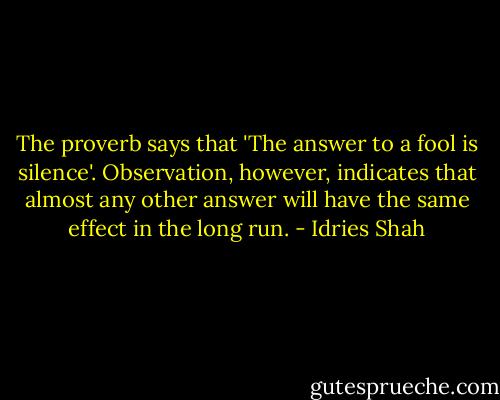 The proverb says that 'The answer to a fool is silence'. Observation, however, indicates that almost any other answer will have the same effect in the long run. - Idries Shah