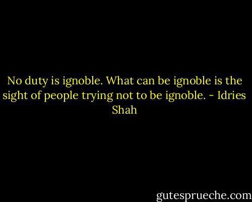 No duty is ignoble. What can be ignoble is the sight of people trying not to be ignoble. - Idries Shah