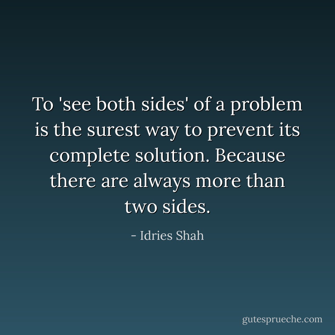 To 'see both sides' of a problem is the surest way to prevent its complete solution. Because there are always more than two sides. - Idries Shah