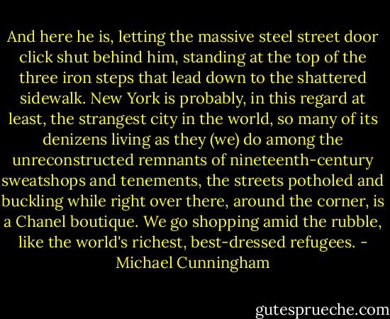 And here he is, letting the massive steel street door click shut behind him, standing at the top of the three iron steps that lead down to the shattered sidewalk. New York is probably, in this regard at least, the strangest city in the world, so many of its denizens living as they (we) do among the unreconstructed remnants of nineteenth-century sweatshops and tenements, the streets potholed and buckling while right over there, around the corner, is a Chanel boutique. We go shopping amid the rubble, like the world's richest, best-dressed refugees. - Michael Cunningham