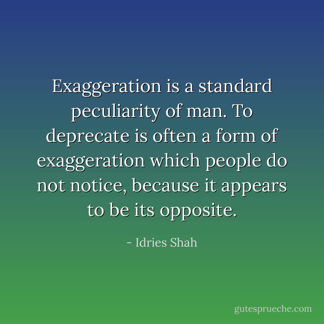 Exaggeration is a standard peculiarity of man. To deprecate is often a form of exaggeration which people do not notice, because it appears to be its opposite. - Idries Shah