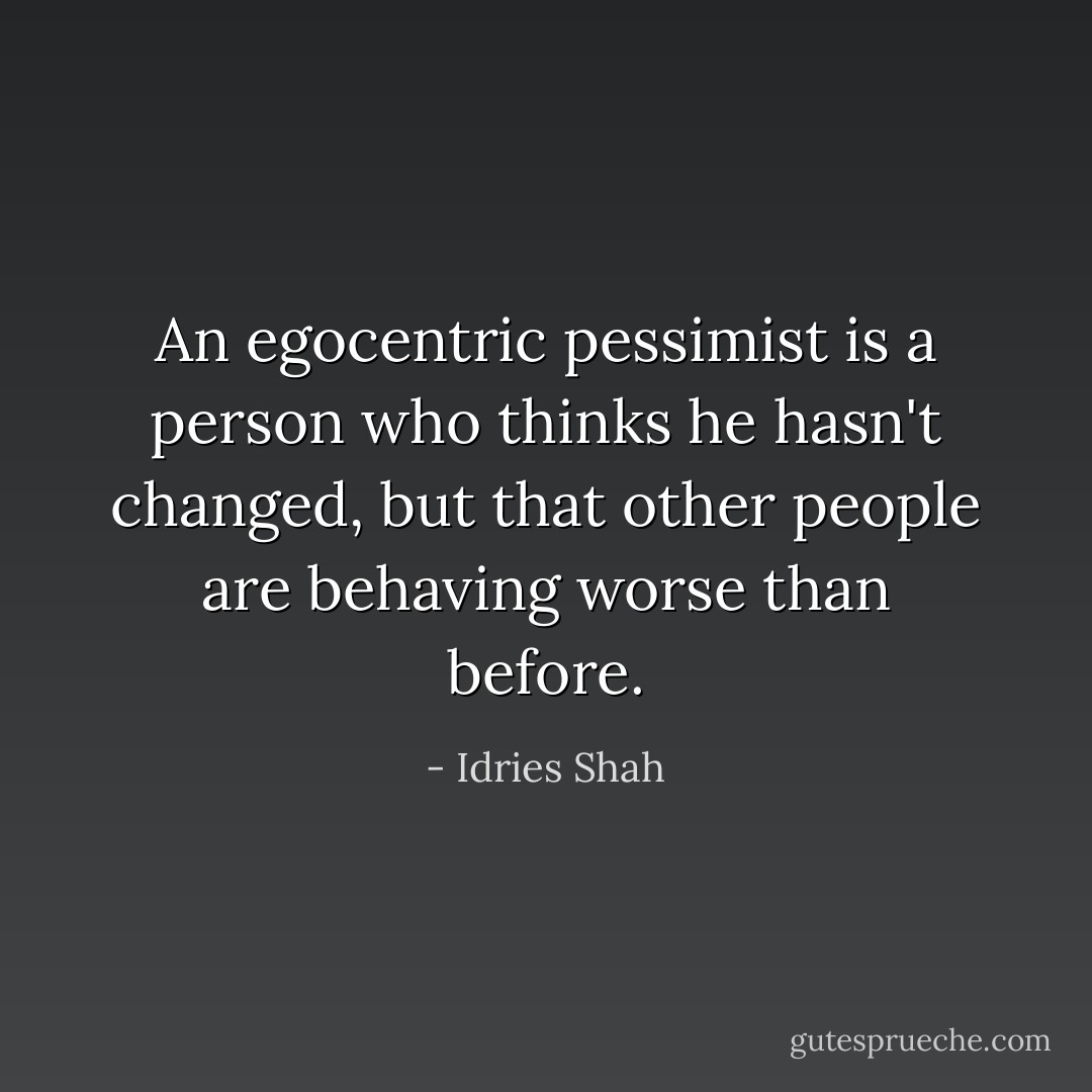 An egocentric pessimist is a person who thinks he hasn't changed, but that other people are behaving worse than before. - Idries Shah