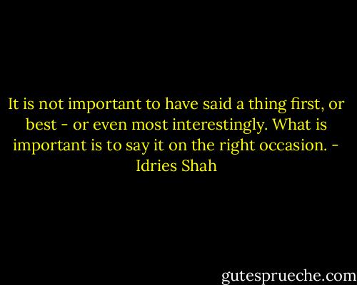 It is not important to have said a thing first, or best - or even most interestingly. What is important is to say it on the right occasion. - Idries Shah