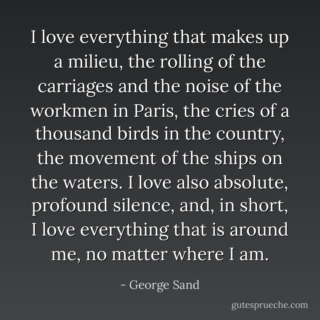 I love everything that makes up a milieu, the rolling of the carriages and the noise of the workmen in Paris, the cries of a thousand birds in the country, the movement of the ships on the waters. I love also absolute, profound silence, and, in short, I love everything that is around me, no matter where I am. - George Sand