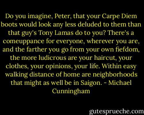 Do you imagine, Peter, that your Carpe Diem boots would look any less deluded to them than that guy's Tony Lamas do to you? There's a comeuppance for everyone, wherever you are, and the farther you go from your own fiefdom, the more ludicrous are your haircut, your clothes, your opinions, your life. Within easy walking distance of home are neighborhoods that might as well be in Saigon. - Michael Cunningham