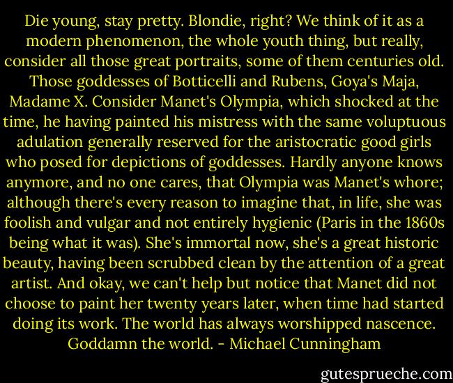Die young, stay pretty. Blondie, right? We think of it as a modern phenomenon, the whole youth thing, but really, consider all those great portraits, some of them centuries old. Those goddesses of Botticelli and Rubens, Goya's Maja, Madame X. Consider Manet's Olympia, which shocked at the time, he having painted his mistress with the same voluptuous adulation generally reserved for the aristocratic good girls who posed for depictions of goddesses. Hardly anyone knows anymore, and no one cares, that Olympia was Manet's whore; although there's every reason to imagine that, in life, she was foolish and vulgar and not entirely hygienic (Paris in the 1860s being what it was). She's immortal now, she's a great historic beauty, having been scrubbed clean by the attention of a great artist. And okay, we can't help but notice that Manet did not choose to paint her twenty years later, when time had started doing its work. The world has always worshipped nascence. Goddamn the world. - Michael Cunningham