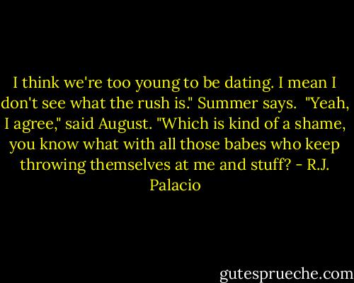 I think we're too young to be dating. I mean I don't see what the rush is." Summer says. <br />"Yeah, I agree," said August. "Which is kind of a shame, you know what with all those babes who keep throwing themselves at me and stuff? - R.J. Palacio