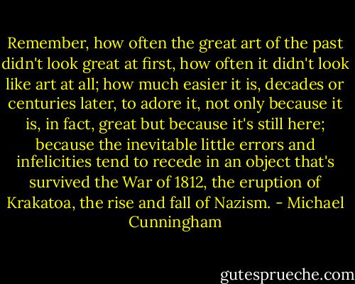 Remember, how often the great art of the past didn't look great at first, how often it didn't look like art at all; how much easier it is, decades or centuries later, to adore it, not only because it is, in fact, great but because it's still here; because the inevitable little errors and infelicities tend to recede in an object that's survived the War of 1812, the eruption of Krakatoa, the rise and fall of Nazism. - Michael Cunningham