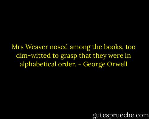 Mrs Weaver nosed among the books, too dim-witted to grasp that they were in alphabetical order. - George Orwell