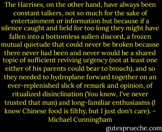 The Harrises, on the other hand, have always been constant talkers, not so much for the sake of entertainment or information but because if a silence caught and held for too long they might have fallen into a bottomless sullen discord, a frozen mutual quietude that could never be broken because there never had been and never would be a shared topic of sufficient reviving urgency (not at least one either of his parents could bear to broach), and so they needed to hydroplane forward together on an ever-replenished slick of remark and opinion, of ritualized disinclination (You know, I've never trusted that man) and long-familiar enthusiasms (I know Chinese food is filthy, but I just don't care). - Michael Cunningham