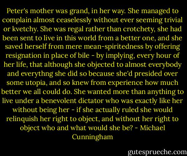 Peter's mother was grand, in her way. She managed to complain almost ceaselessly without ever seeming trivial or kvetchy. She was regal rather than crotchety, she had been sent to live in this world from a better one, and she saved herself from mere mean-spiritedness by offering resignation in place of bile - by implying, every hour of her life, that although she objected to almost everybody and everythng she did so because she'd presided over some utopia, and so knew from experience how much better we all could do. She wanted more than anything to live under a benevolent dictator who was exactly like her without being her - if she actually ruled she would relinquish her right to object, and without her right to object who and what would she be? - Michael Cunningham