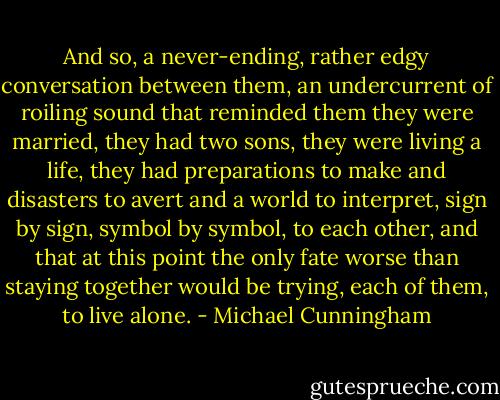 And so, a never-ending, rather edgy conversation between them, an undercurrent of roiling sound that reminded them they were married, they had two sons, they were living a life, they had preparations to make and disasters to avert and a world to interpret, sign by sign, symbol by symbol, to each other, and that at this point the only fate worse than staying together would be trying, each of them, to live alone. - Michael Cunningham