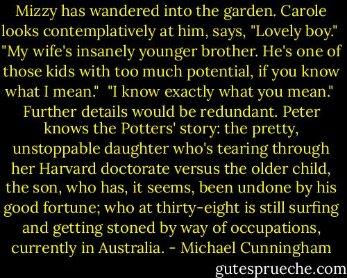 Mizzy has wandered into the garden. Carole looks contemplatively at him, says, "Lovely boy."<br /><br />"My wife's insanely younger brother. He's one of those kids with too much potential, if you know what I mean."<br /><br />"I know exactly what you mean."<br /><br />Further details would be redundant. Peter knows the Potters' story: the pretty, unstoppable daughter who's tearing through her Harvard doctorate versus the older child, the son, who has, it seems, been undone by his good fortune; who at thirty-eight is still surfing and getting stoned by way of occupations, currently in Australia. - Michael Cunningham