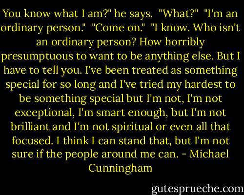 You know what I am?" he says.<br /><br />"What?"<br /><br />"I'm an ordinary person."<br /><br />"Come on."<br /><br />"I know. Who isn't an ordinary person? How horribly presumptuous to want to be anything else. But I have to tell you. I've been treated as something special for so long and I've tried my hardest to be something special but I'm not, I'm not exceptional, I'm smart enough, but I'm not brilliant and I'm not spiritual or even all that focused. I think I can stand that, but I'm not sure if the people around me can. - Michael Cunningham