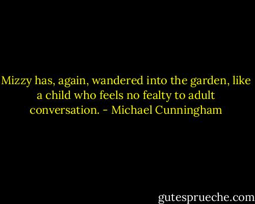 Mizzy has, again, wandered into the garden, like a child who feels no fealty to adult conversation. - Michael Cunningham