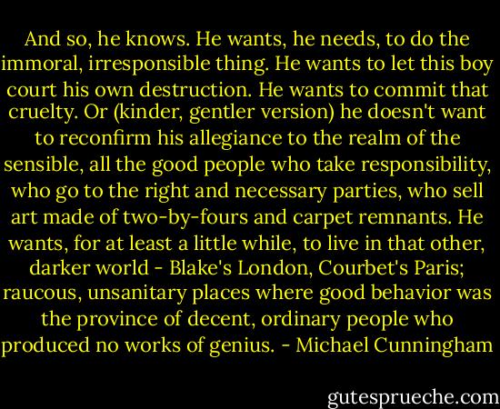 And so, he knows. He wants, he needs, to do the immoral, irresponsible thing. He wants to let this boy court his own destruction. He wants to commit that cruelty. Or (kinder, gentler version) he doesn't want to reconfirm his allegiance to the realm of the sensible, all the good people who take responsibility, who go to the right and necessary parties, who sell art made of two-by-fours and carpet remnants. He wants, for at least a little while, to live in that other, darker world - Blake's London, Courbet's Paris; raucous, unsanitary places where good behavior was the province of decent, ordinary people who produced no works of genius. - Michael Cunningham