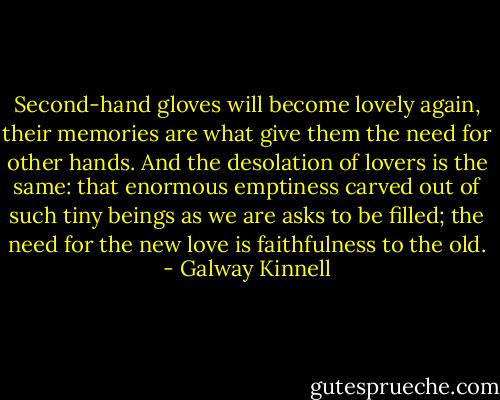 Second-hand gloves will become lovely again, their memories are what give them the need for other hands. And the desolation of lovers is the same: that enormous emptiness carved out of such tiny beings as we are asks to be filled; the need for the new love is faithfulness to the old. - Galway Kinnell