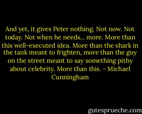 And yet, it gives Peter nothing. Not now. Not today. Not when he needs... more. More than this well-executed idea. More than the shark in the tank meant to frighten, more than the guy on the street meant to say something pithy about celebrity. More than this. - Michael Cunningham