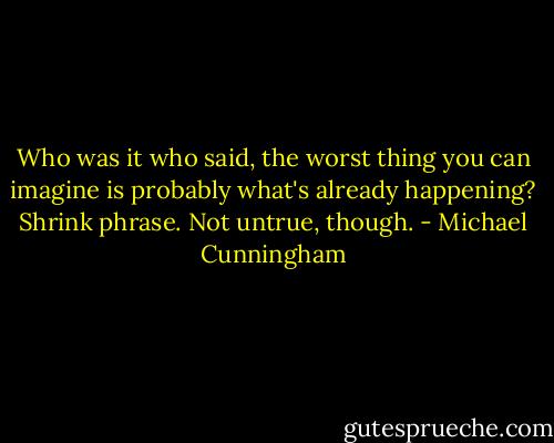 Who was it who said, the worst thing you can imagine is probably what's already happening? Shrink phrase. Not untrue, though. - Michael Cunningham