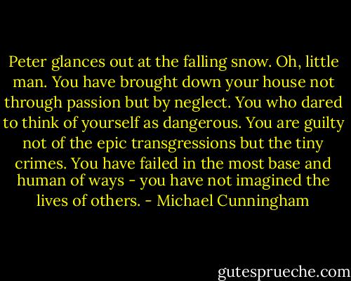 Peter glances out at the falling snow. Oh, little man. You have brought down your house not through passion but by neglect. You who dared to think of yourself as dangerous. You are guilty not of the epic transgressions but the tiny crimes. You have failed in the most base and human of ways - you have not imagined the lives of others. - Michael Cunningham