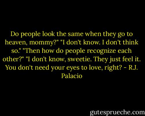 Do people look the same when they go to heaven, mommy?"<br />"I don't know. I don't think so."<br />"Then how do people recognize each other?"<br />"I don't know, sweetie. They just feel it. You don't need your eyes to love, right? - R.J. Palacio