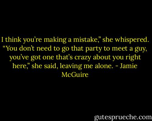 I think you’re making a mistake,” she whispered. “You don’t need to go that party to meet a guy, you’ve got one that’s crazy about you right here,” she said, leaving me alone. - Jamie McGuire
