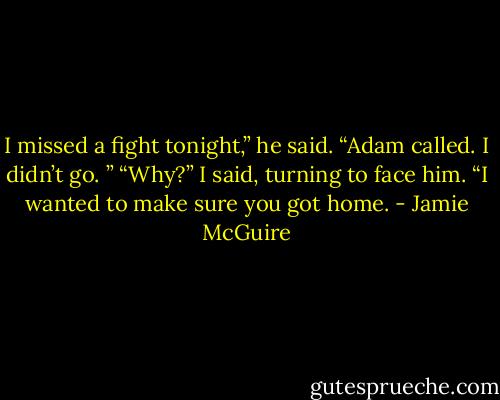 I missed a fight tonight,” he said. “Adam called. I didn’t go. ”<br />“Why?” I said, turning to face him.<br />“I wanted to make sure you got home. - Jamie McGuire