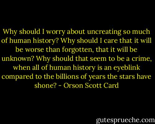 Why should I worry about uncreating so much of human history? Why should I care that it will be worse than forgotten, that it will be unknown? Why should that seem to be a crime, when all of human history is an eyeblink compared to the billions of years the stars have shone? - Orson Scott Card