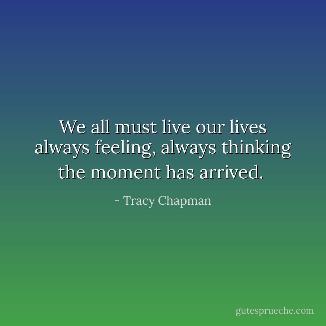 We all must live our lives always feeling, always thinking the moment has arrived.  - Tracy Chapman