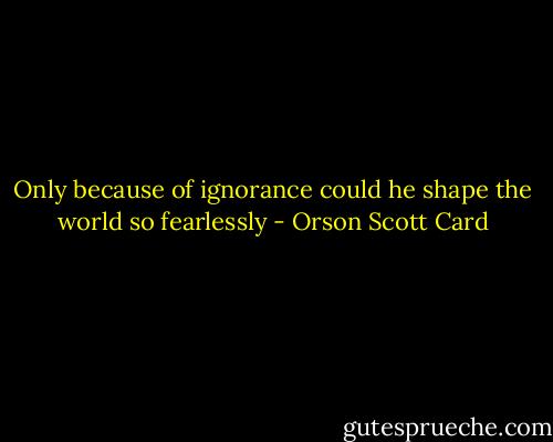 Only because of ignorance could he shape the world so fearlessly - Orson Scott Card